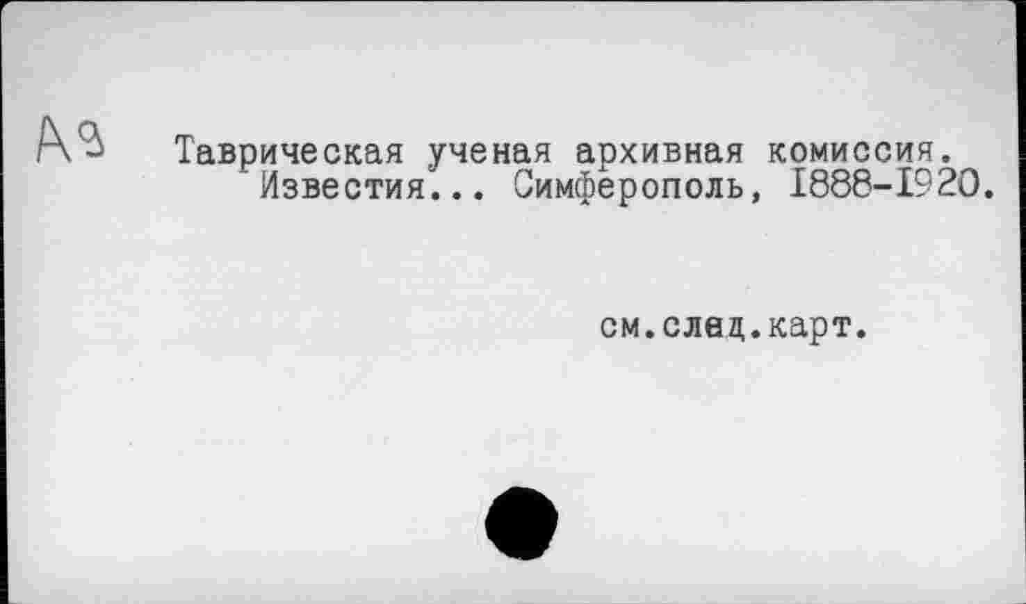 ﻿Таврическая ученая архивная комиссия.
' Известия“... Симферополь, I888-I92O.
см.след.карт.